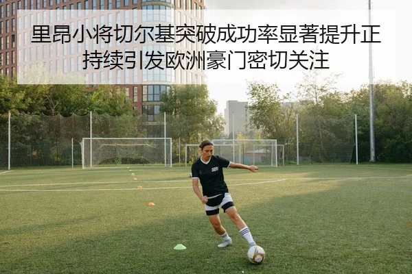 里昂小将切尔基突破成功率显著提升正持续引发欧洲豪门密切关注