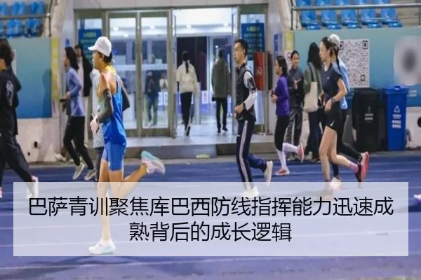 巴萨青训聚焦库巴西防线指挥能力迅速成熟背后的成长逻辑