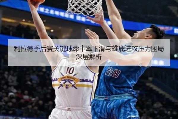 利拉德季后赛关键球命中率下滑与雄鹿进攻压力困局深层解析