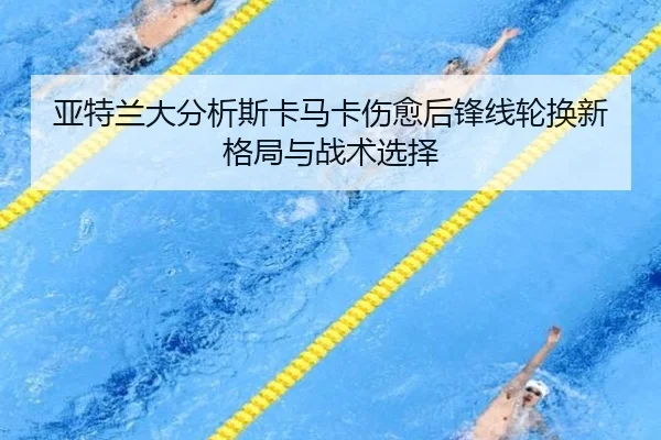亚特兰大分析斯卡马卡伤愈后锋线轮换新格局与战术选择