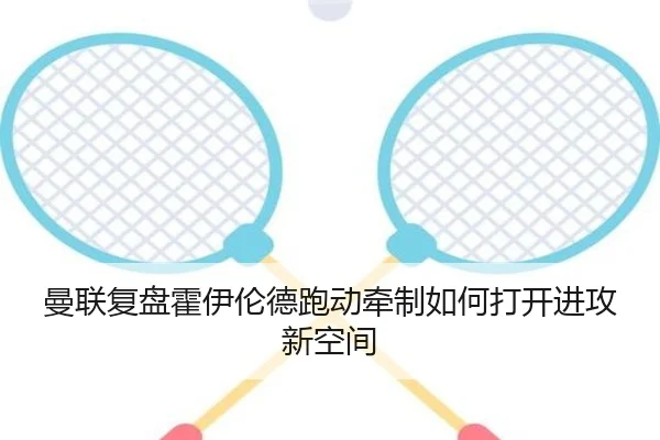 曼联复盘霍伊伦德跑动牵制如何打开进攻新空间