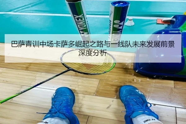 巴萨青训中场卡萨多崛起之路与一线队未来发展前景深度分析
